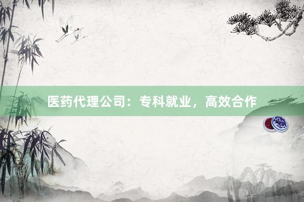 医药代理公司：专科就业，高效合作