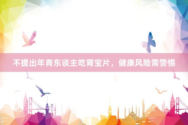 不提出年青东谈主吃肾宝片,健康风险需警惕